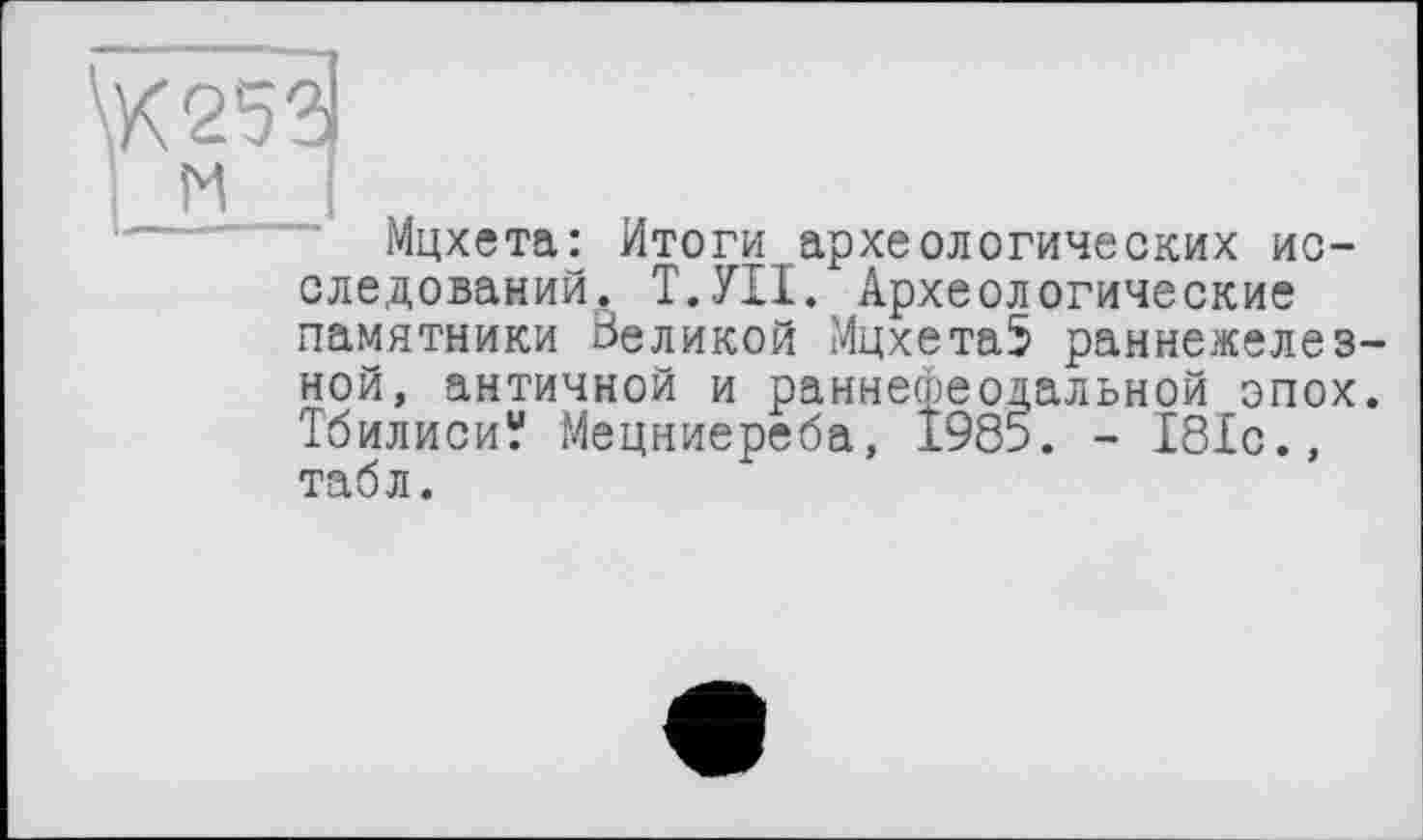 ﻿Мцхета: Итоги археологических исследований. Т.УІІ. Археологические памятники Великой Мцхета5 раннежелез-ной, античной и раннефеодальной эпох. Тбилиси“ Мецниереба, 1985. - 181с., табл.